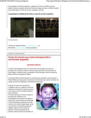 Postado por Agreste Violento 0 comentários
Marcadores: Agreste-Outros, Crenças perigosas
foram jogadas em direção da policia, e chegaram a chutar os portões do posto
policial. A policia civil pediu reforço da PM que já chegou ao local, a CIOSAC também
estar dando apoio. O nome de um dos suspeitos é Juvenal.
A população revoltada já derrubou a casa de um dos suspeitos
Fonte: Agreste noticias
terça-feira, 10 de julho de 2012
Corpo de menino que estava desaparecido é
encontrado degolado
IMAGENS FORTES
O mistério do desaparecimento do menino de 9 anos de idade, que sumiu no
domingo, dia 1º de julho, acabou na tarde de hoje, terça feira, dia 10 de julho, de
forma trágica, chocando assim a população de São Domingos, distrito de Brejo da
Madre de Deus no Agreste do Estado.
O corpo de Flânio da Silva Macedo, foi encontrado por populares, que acionaram a
Polícia Militar que seguiu para a estrada das Camarinhas zona rural do município. Ao
chegar ao local foi constatada a veracidade da informação.
O garoto foi morto com requintes de
crueldade, toda via, a cabeça da vítima foi
totalmente arrancada do corpo que estava
sem roupas e com os membros (braços e
pés) amarrados.
A Polícia Civil esteve no local e realizou o
levantamento cadavérico e as
investigações já começaram. Acredita-se
ainda, que o menino tenha sido estuprado
e não é descartada a hipótese de ter sido
morto em um ritual de magia negra, já que
no local foram encontradas garrafas de
bebidas, objetos de barro, penas de
galinhas e ossos provavelmente de
animais. Ainda no local foi encontrado um
AGRESTE VIOLENTO: Crenças perigosas http://agresteviolento.blogspot.com.br/search/label/Crenças p...
10 de 12 26-10-2012 15:54
 