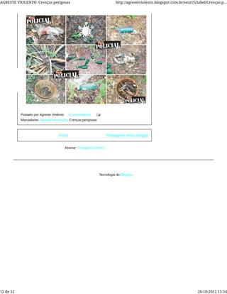 Postagens mais antigasInício
Assinar: Postagens (Atom)
Postado por Agreste Violento 12 comentários
Marcadores: Agreste-Homicídio, Crenças perigosas
Tecnologia do Blogger.
AGRESTE VIOLENTO: Crenças perigosas http://agresteviolento.blogspot.com.br/search/label/Crenças p...
12 de 12 26-10-2012 15:54
 