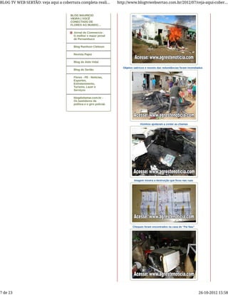 Objetos satíricos e moveis das redundâncias foram incendiados
Vizinhos ajudaram a conter as chamas
Imagem mostra a destruição que ficou nas ruas
Cheques foram encontrados na casa de "Pai Nau"
BLOG MAURICIO
VIEIRA | VOCÊ
CONECTADO DE
FLORES AO MUNDO…
Jornal do Commercio -
O melhor e maior jornal
de Pernambuco
Blog Ranilson Clebson
Revista Pajeú
Blog do Aldo Vidal
Blog do Sertão
Flores - PE - Notícias,
Esportes,
Entretenimento,
Turismo, Lazer e
Serviços
blogdoitamar.com.br -
Os bastidores da
política e o giro policial.
BLOG TV WEB SERTÃO: veja aqui a cobertura completa reali... http://www.blogtvwebsertao.com.br/2012/07/veja-aqui-cober...
7 de 23 26-10-2012 15:58
 