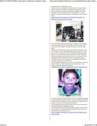 é para quem tem a credibilidade do povo.
Grandes meios de comunicação do estado utilizaram o Agreste Notícia
como um parceiro nas imagens e informações, haja vista que, nosso
Diretor e Fundador fez diversas participações nas Rádio Jornal, Rádio
Liberdade FM e cedeu imagens para a TV Jornal (SBT) E TV Clube
(Record), na cobertura do assassinato e manifestação do caso do garoto
Flánio.
Pelo menos quatro pessoas já foram presas suspeitas de envolvimentos
na morte do garoto Flánio da Silva Macêdo, de 9 anos de idade, que foi
morto em um crime bárbaro e covarde envolvendo um ritual de magia
negra.
Segundo informações, após a prisão de Genival Rafael da Costa, de 63
anos de idade e de sua esposa Maria Edileusa Silva, vulgo “Filo”, de 51
anos, a Polícia conseguiu prender em sua residência Ednaldo Justo dos
Santos, de 31 anos de idade, mais conhecido por “Pai Nau”. Além dele
ainda foi preso Edilson da Costa Silva, de 31 anos, o conhecido “Pai Val”.
Segundo um Blog da cidade de Santa Cruz do Capibaribe, existe a
informação de que, o crime tenha sido encomendado por R$ 1.500,00,
sendo que o casal ficaria com R$ 400,00.
Uma informação extraoficial é que, o casal teria confessado o crime e que
todos os detidos e o próprio contratante que ainda não teve o nome
revelado, abusaram sexualmente do garoto.
O corpo do menino de 9 anos de idade, morto em um ritual de magia negra
na zona rural de Brejo da Madre de Deus, a poucos quilômetros do distrito
de São Domingos, foi liberado no final da tarde de hoje, quarta feira, dia 11
de julho, do Instituto de Criminalística (IC) do Recife.
O corpo segue para o Sítio Serra do Vento na zona rural do município de
Belo Jardim aonde será sepultado ainda hoje.
Flánio da Silva Macêdo estava sumido desde o domingo, dia 01 de julho e
foi encontrado com a cabeça totalmente decepada do corpo na tarde da
última terça feira (10). Serra do vento
MAIS PESSOAS PODEM TER PARTICIPAÇÃO NA
MORTE DO GAROTO FLÁNIO
CORPO DE FLÁNIO É LIBERADO DO IC DO RECIFE
VEJA COMO A POLÍCIA CONSEGUIU DESPISTAR A
MULTIDÃO
BLOG TV WEB SERTÃO: veja aqui a cobertura completa reali... http://www.blogtvwebsertao.com.br/2012/07/veja-aqui-cober...
10 de 23 26-10-2012 15:58
 