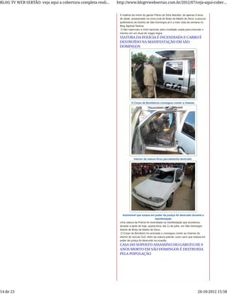 A matéria da morte do garoto Flánio da Silva Macêdo, de apenas 9 anos
de idade, assassinado na zona rural de Brejo da Madre de Deus, a poucos
quilômetros do Distrito de São Domingos já é a mais vista da semana no
Blog Agreste Notícia.
O fato repercutiu a nível nacional, pela crueldade usada para executar o
menino em um ritual de magia negra.
O Corpo de Bombeiros conseguiu conter a chamas
Interior da viatura ficou parcialmente destruído
Automóvel que estava em poder da justiça foi destruído durante a
manifestação
Uma viatura da Polícia foi incendiada na manifestação que aconteceu
durante a tarde de hoje, quarta feira, dia 11 de julho, em São Domingos
distrito de Brejo da Madre de Deus.
O Corpo de Bombeiro foi acionado e conseguiu conter as chamas do
interior do veículo S10. Além da viatura policial, outro carro que estava em
poder de justiça foi destruído na ocasião.
VIATURA DA POLÍCIA É INCENDIADA E CARRO É
DESTRUÍDO NA MANIFESTAÇÃO EM SÃO
DOMINGOS
CASA DO SUPOSTO ASSASSINO DO GAROTO DE 9
ANOS MORTO EM SÃO DOMINGOS É DESTRUIDA
PELA POPULAÇÃO
BLOG TV WEB SERTÃO: veja aqui a cobertura completa reali... http://www.blogtvwebsertao.com.br/2012/07/veja-aqui-cober...
14 de 23 26-10-2012 15:58
 