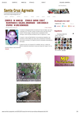 25/10/12 CORPO D NINO QU STAVA D CIDO É GOLADO, AMARRA…
1/8www.santacruzagreste.com/2012/07/corpo-de-menino-que-estava-desaparecido.html
azer Uma Busca...
INICIO NOTÍCIA » SPORT  » DITAR 3 » DITAR DITAR DITAR DITAR DITAR
POSTADO POR S C AÀS 12:15 5 COM NTÁRIOS
 
CORPO D M NINO QU STAVA D SAPAR CIDO É
NCONTRADO D GOLADO, AMARRADO COM SINAIS D
STUPRO M SÃO DOMINGOS
O mistério do desaparecimento do menino de 9 anos de idade, que sumiu
no domingo, dia 1º de julho, acabou na tarde de hoje, terça feira, dia 10
de julho, de forma trágica, chocando assim a população de São
Domingos, distrito de Brejo da Madre de Deus no Agreste do  stado.
O corpo de  lanio da Silva Macêdo, foi encontrado por populares, que
acionaram a Polícia Militar que seguiu para a estrada das Camarinhas
zona rural do município. Ao chegar ao local foi constatada a veracidade da
informação.
O garoto foi morto com requintes de crueldade, toda via, a cabeça da
vítima foi totalmente arrancada do corpo que estava sem roupas e com os
membros (braços e pés) amarrados.
 Atenção
a seguir
imagens fortes
­­­­­­­­­­­­­­­­­­­­­­­
­­­­­­­­­­­­­­­
­­­­­­­­­­
­­­­­­
­­­
­
Cadastrar Seu  ­mail.. Sign up
acebook Twitter RSS  eed
Atualizações via e-mail
 
Seguidores
Participar deste siteParticipar deste site
Google  riend Connect
Membros (81)  Mais »
Já é um membro?  azer login
Santa Cruz AgresteSanta Cruz AgresteContatos(081)9618­0511/9485­4324  ­
mail:santacruzagreste@gmail.com
 