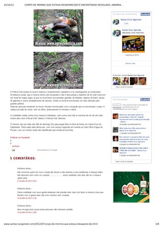 25/10/12 CORPO DE MENINO QUE ESTAVA DESAPARECIDO É ENCONTRADO DEGOLADO, AMARRA…
2/8www.santacruzagreste.com/2012/07/corpo-de-menino-que-estava-desaparecido.html
A Polícia Civil esteve no local e realizou o levantamento cadavérico e as investigações já começaram.
Acredita­se ainda, que o menino tenha sido estuprado e não é descartada a hipótese de ter sido morto em
um ritual de magia negra, já que no local foram encontradas garrafas de bebidas, objetos de barro, penas
de galinhas e ossos provavelmente de animais. Ainda no local foi encontrado um tubo utilizado para
guardar pólvora.
Diversas pessoas estiveram no local e ficaram horrorizadas com a situação que se encontrava o corpo. A
cabeça ao lado do corpo, sem os olhos, praticamente só restava o crânio.
A crueldade usada contra uma criança é revoltante, caso como este não é costume de ser ver em toda
minha vida como Policial Civil” relatou o Policial Civil, Marcelo.
O menino saiu por volta das 06h do domingo (01) para pegar frete na feira de frutas em Santa Cruz do
Capibaribe. Tinha saído pela última vez, com sua carroça seguindo em sentido ao Sítio Olha D’água do
Púcaro, com um senhor ainda não identificado que estava de bicicleta.
Publicar no Facebook
6
6
6
6
6
6
6
6
6
Publicar no Twitter
Publicar no Delicious
Enviar via Shareaholic Mail
Publicar no StumbleUpon
Adicionar ao LinkedIn
Adicionar ao Google Bookmarks
NOTICIAS
 
5 COMENTÁRIOS:
Recomende isto no Google
Anônimo disse...
são monstros quem fez isso e ainda vão disser q são doentes q tem problemas a doença deles
são demonio sem cristo no coração .................... estou revoltado mas eles vão ter o merece
.geter silva
11 de julho de 2012 23:02
Anônimo disse...
Tanta crueldade com esse garoto,deveriam não prender eles mais sim fazer a mesma coisa que
fizeram com o garoto.eles são ums montros sem coração.
13 de julho de 2012 11:29
Anônimo disse...
deus ira juga esta causa estas pessoas não meresem perdão
13 de julho de 2012 13:59
Encontre­nos no Facebook
Santa Cruz Agreste
9 pessoas curtiram Santa Cruz Agreste.
Curtir
Mostrar mais
Santa Cruz Agreste
adicionou uma nova foto.
segunda às 05:31
Plug­in social do Facebook
Recomendações
Entrar Você precisa estar conectado ao
Facebook para ver as
recomendações de seus amigos.
Detentos decepam pênis de
estuprador e faz ele 'engolir'.
Assassino teve a cabeça arrancada
­ Santa...
10 people recommended this.
Mãe mata seu filho para comer ­
Santa Cruz Agreste
17 people recommended this.
Pai "comeu" o proprio filho de uma
semana de vida na frente de uma
multidão | Santa Cruz Agreste
9 people recommended this.
HOMEM É EXECUTADO COM CINCO
TIROS EM JATAÚBA ­ Santa Cruz
Agreste
2 people recommended this.
Plug­in social do Facebook
 