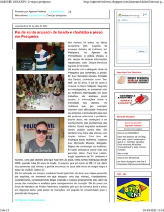 Postado por Agreste Violento 1 comentários
Marcadores: Agreste-Outros, Crenças perigosas
segunda-feira, 23 de julho de 2012
Pai de santo acusado de tarado e charlatão é preso
em Pesqueira
Um homem foi preso, na última
sexta-feira (20), suspeito de
extorquir dinheiro de mulheres, em
Pesqueira, no Agreste de
Pernambuco. A polícia chegou a
ele, depois de receber informações
repassadas pelo Disque-Denúncia
Agreste 3719-4545.
De acordo com o delegado titular de
Pesqueira que comandou a prisão,
Dr. Luiz Bernardo Moraes, Erinaldo
dos Santos, conhecido como “Seu
Nal”, de 52 anos, é pai de santo e
morava no bairro Salgado. Segundo
as investigações, ao conversar com
as mulheres interessadas em seus
trabalhos, ele acabava tendo
acesso a informações sobre a
intimidade das clientes. “As
mulheres que, por exemplo,
estavam com dificuldade financeira
ou amorosa, o procuravam para que
ele pudesse solucionar o problema.
Diante disso, ele começava a ter
conhecimento das confidências das
vítimas. Esses segredos acabavam
sendo usados contra elas. Ele
também tirou fotos das vítimas com
roupas íntimas. Com isso, ele
extorquia essas mulheres”, explicou
Luiz Bernardo Moraes, delegado.
Depois de constranger as mulheres,
Erinaldo ameaçava contar tudo aos
parentes delas. Para ficar calado,
exigia aparelhos de TV, celulares e
favores. Uma das clientes dele que hoje tem 20 anos, vinha sendo extorquida desde
2008, quando tinha 16 anos de idade. O prejuízo gira em torno de R$ 12 mil. Além
dos pertences das vítimas, a polícia encontrou na casa dele livros de magia negra e
balas de revólver calibre 22.
Ele foi indiciado por estupro mediante fraude (pelo fato de dizer que estava possuído
por espíritos, no momento em que estuprou uma das vítimas), charlatanismo,
curandeirismo, constrangimento ilegal, extorsão e estupro propriamente dito, além da
posse das munições e artefatos para carregamentos de munição. Ele foi preso por
força de Mandado de Prisão Preventiva, expedido pelo juiz da comarca local e preso
em flagrante delito, pela posse da munições, em seguida foi encaminhado para o
presídio de Pesqueira.
Do Blog de Adielson Galvão
Ajuda
(Offline)
Enviar
Faça Aqui Sua Denúncia
Meu e-mail
Mural de Recados
Agreste Violento
Enviar mensagem
Edson em 25/10/2012
Esse link abaixo é de um blog
feito pelo maior Estelionatário
que já vi : Hamilton (gordão).
Essa empresa de faixada
"treinedobrasil" é dele. Tomem
cuidado!
marcia em 24/10/2012
por favor divulguem este link é
importante.http://casomichellineurquisa.wordpress
Mural de Recados
CNT - FM
AGRESTE VIOLENTO: Crenças perigosas http://agresteviolento.blogspot.com.br/search/label/Crenças p...
3 de 12 26-10-2012 15:54
 