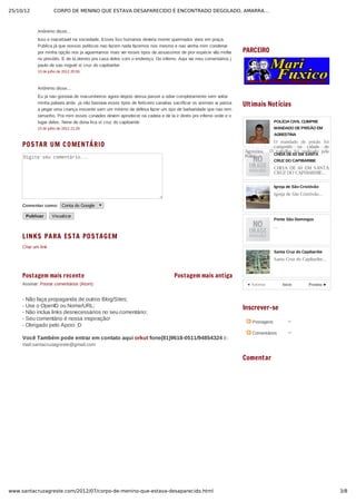 25/10/12 CORPO DE MENINO QUE ESTAVA DESAPARECIDO É ENCONTRADO DEGOLADO, AMARRA…
3/8www.santacruzagreste.com/2012/07/corpo-de-menino-que-estava-desaparecido.html
Postagem mais recente Postagem mais antiga
POSTAR UM COMENTÁRIO
Digite seu comentário...
Comentar como:  Conta do Google
Publicar   Visualizar
LINKS PARA ESTA POSTAGEM
Criar um link
Assinar: Postar comentários (Atom)
­ Não faça propaganda de outros Blog/Sites;
­ Use o OpenID ou Nome/URL;
­ Não inclua links desnecessários no seu comentário;
­ Seu comentário é nossa inspiração!
­ Obrigado pelo Apoio ;D
Você Também pode entrar em contato aqui orkut fone(81)9618­0511/94854324 E­
mail:santacruzagreste@gmail.com
◄ Anterior Proxima ►
PARCEIRO
Ultimais Notícias
POLÍCIA CIVIL CUMPRE
MANDADO DE PRISÃO EM
AGRESTINA
O  mandado  de  prisão  foi
cumprido  na  cidade  de
Agrestina.    O  trabalho  foi  realizado  pela
Polici... CHEIA DE 60 EM SANTA
CRUZ DO CAPIBARIBE
CHEIA  DE  60  EM  SANTA
CRUZ DO CAPIBARIBE...
Igreja de São Cristóvão
Igreja de São Cristóvão...
Ponte São Domingos
...
Santa Cruz do Capibaribe
Santa Cruz do Capibaribe...
Inicio
Inscrever-se
Comentar
Anônimo disse...
Isso e inaceitavel na sociedade. Esses lixo humanos deveria morrer queimados vivos em praça.
Publica já que nossos políticos nao fazem nada fazemos nos mesmo e nao venha mim condenar
por minha opção nos ja aguentamos mais ver esses tipos de.assassinos de pior espécie vão.mofar
no presídio. E de la deireto pra casa deles com o endereço. Do inferno. Aqui vai meu comentários j
paulo de sao miguel st cruz do capibaribe
13 de julho de 2012 20:55
Anônimo disse...
Eu ja nao gostava de macumbeiros agora depois dessa passei a odiar completamente sem voltar
minha palavra atrás .ja não bastava esses tipos de feiticeiro canalias sacrificar os animais ai passa
a pegar uma criança inocente sem um mínimo de defesa fazer um tipo de barbaridade que nao tem
tamanho. Pra mim esses corvades devem aprodecer na cadeia e de la ir direto pro inferno onde e o
lugar deles. Nene de dona lica st cruz do capibaride
13 de julho de 2012 21:29
 Postagens
 Comentários
 