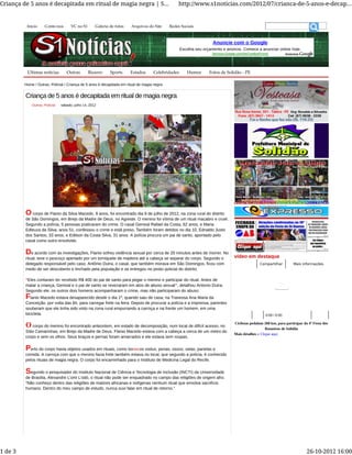 Outras, Policial sábado, julho 14, 2012
Home / Outras, Policial / Criança de 5 anos é decapitada em ritual de magia negra
Criança de 5 anos é decapitada em ritual de magia negra
O corpo de Flanio da Silva Macedo, 9 anos, foi encontrado dia 9 de julho de 2012, na zona rural do distrito
de São Domingos, em Brejo da Madre de Deus, no Agreste. O menino foi vítima de um ritual macabro e cruel.
Segundo a polícia, 5 pessoas praticaram do crime. O casal Genival Rafael da Costa, 62 anos, e Maria
Edleuza da Silva, anos 51, confessou o crime e está preso. Também foram detidos no dia 10, Ednaldo Justo
dos Santos, 33 anos, e Edilson da Costa Silva, 31 anos. A polícia procura um pai de santo, apontado pelo
casal como outro envolvido.
De acordo com as investigações, Flanio sofreu violência sexual por cerca de 20 minutos antes de morrer. No
ritual, teve o pescoço apertado por um torniquete de madeira até a cabeça se separar do corpo. Segundo o
delegado responsável pelo caso, Antônio Dutra, o casal, que também morava em São Domingos, ficou com
medo de ser descoberto e linchado pela população e se entregou no posto policial do distrito.
“Eles contaram ter recebido R$ 400 do pai de santo para pegar o menino e participar do ritual. Antes de
matar a criança, Genival e o pai de santo se revezaram em atos de abuso sexual”, detalhou Antonio Dutra.
Segundo ele, os outros dois homens acompanharam o crime, mas não participaram do abuso.
Flanio Macedo estava desaparecido desde o dia 1º, quando saiu de casa, na Travessa Ana Maria da
Conceição, por volta das 6h, para carregar frete na feira. Depois de procurar a polícia e a imprensa, parentes
souberam que ele tinha sido visto na zona rural empurrando a carroça e na frente um homem, em uma
bicicleta.
O corpo do menino foi encontrado anteontem, em estado de decomposição, num local de difícil acesso, no
Sítio Camarinhas, em Brejo da Madre de Deus. Flanio Macedo estava com a cabeça a cerca de um metro do
corpo e sem os olhos. Seus braços e pernas foram amarrados e ele estava sem roupas.
Perto do corpo havia objetos usados em rituais, como bonecos vodus, penas, ossos, velas, panelas e
comida. A carroça com que o menino fazia frete também estava no local, que segundo a polícia, é conhecido
pelos rituais de magia negra. O corpo foi encaminhado para o Instituto de Medicina Legal do Recife.
Segundo o pesquisador do Instituto Nacional de Ciência e Tecnologia de Inclusão (INCTI) da Universidade
de Brasília, Alexandre L’omi L’odò, o ritual não pode ser enquadrado no campo das religiões de origem afro.
“Não conheço dentro das religiões de matizes africanas e indígenas nenhum ritual que envolva sacrifício
humano. Dentro do meu campo de estudo, nunca ouvi falar em ritual de retorno.”
vídeo em destaque
Mais informaçõesCompartilhar
0:00 / 0:00
Ciclistas pedalam 260 km, para participar da 4º Festa dos
Romeiros de Solidão
Mais detalhes » Clique aqui
Anuncie com o Google
Escolha seu orçamento e anúncio. Comece a anunciar online hoje.
Services.Google.com/AwCreditosPromo
Últimas notícias Outras Bizarro Sports Estados Celebridades Humor Fotos de Solidão - PE
Início Conte-nos VC no S1 Galeria de fotos Arquivos do Site Redes Sociais
Criança de 5 anos é decapitada em ritual de magia negra | S... http://www.s1noticias.com/2012/07/crianca-de-5-anos-e-decap...
1 de 3 26-10-2012 16:00
 