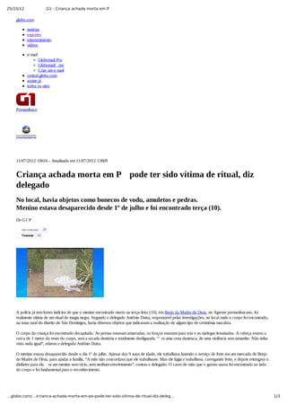 25/10/12 G1 - Criança achada morta em P
1/3…globo.com/…/crianca-achada-morta-em-pe-pode-ter-sido-vitima-de-ritual-diz-deleg…
globo.com
notícias
esportes
entretenimento
vídeos
e­mail
Globomail Pro
Globomail  ree
Criar um e­mail
central globo.com
assine já
todos os sites
Pernambuco
11/07/2012 10h16 ­ Atualizado em 11/07/2012 13h09
Criança achada morta em P  pode ter sido vítima de ritual, diz
delegado
No local, havia objetos como bonecos de vodu, amuletos e pedras.
Menino estava desaparecido desde 1º de julho e foi encontrado terça (10).
Do G1 P
TweetarTweetar 50
A polícia já tem fortes indícios de que o menino encontrado morto na terça­feira (10), em Brejo da Madre de Deus, no Agreste pernambucano, foi
realmente vítima de um ritual de magia negra. Segundo o delegado Antônio Dutra, responsável pelas investigações, no local onde o corpo foi encontrado,
na zona rural do distrito de São Domingos, havia diversos objetos que indicavam a realização de algum tipo de cerimônia macabra.
O corpo da criança foi encontrado decapitado. As pernas estavam amarradas, os braços estavam para trás e as nádegas levantadas. A cabeça estava a
cerca de 1 metro do resto do corpo, sem a arcada dentária e totalmente desfigurada. “ ra uma cena dantesca, de uma violência sem tamanho. Não tinha
visto nada igual”, relatou o delegado Antônio Dutra.
O menino estava desaparecido desde o dia 1º de julho. Apesar dos 9 anos de idade, ele trabalhava fazendo o serviço de frete em um mercado de Brejo
da Madre de Deus, para ajudar a família. “A mãe não concordava que ele trabalhasse. Mas ele fugia e trabalhava, carregando frete, e depois entregava o
dinheiro para ela.  ra um menino sem vício, sem nenhum envolvimento”, contou o delegado. O carro de mão que o garoto usava foi encontrado ao lado
do corpo e foi fundamental para o reconhecimento.
Recomendar 29
 