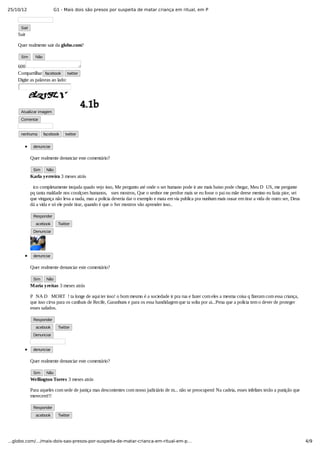 25/10/12 G1 - Mais dois são presos por suspeita de matar criança em ritual, em P
4/9…globo.com/…/mais-dois-sao-presos-por-suspeita-de-matar-crianca-em-ritual-em-p…
Sair
Sair
Quer realmente sair da globo.com?
Sim   Não
600
Compartilhar facebook twitter
Digite as palavras ao lado:
Atualizar imagem
Comentar
nenhuma facebook twitter
denunciar
Quer realmente denunciar este comentário?
Sim Não
Karla yerreira 3 meses atrás
ico completamente inojada quado vejo isso, Me pergunto até onde o ser humano pode ir ate mais baixo pode chegar, Meu D US, me pergunte
pq tanta maldade nos coralçoes humanos,  sses mostros, Que o senhor me perdoe mais se eu fosse o pai ou mãe deese menino eu fazia pior, sei
que vingança não leva a nada, mas a policia deveria dar o exemplo e mata em via publica pra nunhum mais ousar em tirar a vida de outro ser, Deus
dá a vida e só ele pode tirar, quando é que o Ser mostros vão aprender isso..
Responder
acebook   Twitter
Denunciar
denunciar
Quer realmente denunciar este comentário?
Sim Não
Maria yreitas 3 meses atrás
P NA D  MORT ! ta longe de aqui ter isso! o bom mesmo é a sociedade ir pra rua e fazer com eles a mesma coisa q fizeram com essa criança,
que isso cirva para os canibais de Recife, Garanhuns e para os essa bandidagem que ta solta por ai...Pena que a policia tem o dever de proteger
esses safados.
Responder
acebook   Twitter
Denunciar
denunciar
Quer realmente denunciar este comentário?
Sim Não
Wellington Torres 3 meses atrás
Para aqueles com sede de justiça mas descontentes com nosso judiciário de m... não se preocupem! Na cadeia, esses infelizes terão a punição que
merecem!!!
Responder
acebook   Twitter
 