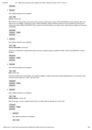 25/10/12 G1 - Mais dois são presos por suspeita de matar criança em ritual, em PE - notícia…
5/9…globo.com/…/mais-dois-sao-presos-por-suspeita-de-matar-crianca-em-ritual-em-p…
Denunciar
denunciar
Quer realmente denunciar este comentário?
Sim Não
Laercio 3 meses atrás
MEU DEUS!!! Pra que prender essas pessoas??? Essas pessoas merecem pena de morte. PENA DE MORTE pra esses miseraveis. Morte com
muita dor pra esses infelizes. Coitada dessa crianca. Quanta barbaridade. Quanto sofrimento. Que leis sao essas do Brasil? O que precisa mais
acontecer pra existir a PENA DE MORTE??? Que as pessoas dos direitos humanos, caso sejam contra a morte desses assassinos, vao todas para
o INFERNO.
Responder
Facebook   Twitter
Denunciar
denunciar
Quer realmente denunciar este comentário?
Sim Não
Tetsuya Matsushita 3 meses atrás
vao preso e se tiverem bom comportamento daqui a seis anos tao saindo da prisao,e continuarao fazendo a mesmo coisa,infelizmente e a justica
brasileira.
Responder
Facebook   Twitter
Denunciar
denunciar
Quer realmente denunciar este comentário?
Sim Não
Ljstr 3 meses atrás
Todos foram detidos para esclarecimentos, mas, segundo o delegado, a Polícia Civil vai pedir a prisão temporária deles. Se um civil de bem mata
um monstro desses apodreçe na cadeia.. Que país é esse?
Responder
Facebook   Twitter
Denunciar
denunciar
Quer realmente denunciar este comentário?
Sim Não
Rafaela Alencar 3 meses atrás
Filho de uma egua, vai arder no inferno fazendo oferenca ao diabo! gente de macumba deve morrer todas
1 resposta
Facebook   Twitter
Denunciar
denunciar
Quer realmente denunciar este comentário?
Sim Não
 