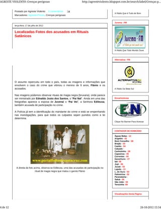 Postado por Agreste Violento 0 comentários
Marcadores: Agreste-Presos, Crenças perigosas
terça-feira, 17 de julho de 2012
Localizadas Fotos dos acusados em Rituais
Satânicos
O assunto repercutiu em todo o país, todas as imagens e informações que
envolvem o caso do crime que vitimou o menino de 9 anos, Flánio e os
acusados.
Nas imagens podemos observar rituais de magia negra (bruxaria), onde parece
ser ministrado por Ednaldo Justo dos Santos, o “Pai Nal”. Ainda em uma das
fotografias aparece a esposa de Juvenal o “Pai Vei”, a Senhora Edileusa,
também acusada de participação no crime.
A Polícia já tem a identificação do mandante do crime e está se empenhando
nas investigações, para que todos os culpados sejam punidos como a lei
determina.
A direita da foto acima, observa-se Edileusa, uma das acusadas de participação no
ritual de magia negra que matou o garoto Flánio
A Rádio Que é Tudo de Bom
A Rádio Que Todo Mundo Ouve
Jurema - FM
A Rádio Da Mata Sul
Alternativa - FM
Clique No Banner Para Acessar
Encartnoticias
Águas Belas - 12
Angelim - 02
Bom Conselho - 08
Brejão - 03
Caetés - 04
Calçado -
Canhotinho - 08
Capoeiras - 05
Correntes - 04
Garanhuns - 27
Iati- 08
Jupi - 06
Jucati - 03
Lajedo - 13
L. do Ouro - 03
Palmeirina - 02
Paranatama -
Saloá - 06
São João - 04
Terezinha -09
CONTADOR DE HOMICÍDIO
Visualizações Desta Pagina
AGRESTE VIOLENTO: Crenças perigosas http://agresteviolento.blogspot.com.br/search/label/Crenças p...
4 de 12 26-10-2012 15:54
 