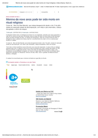 25/10/12 Menino de nove anos pode ter sido morto em ritual religioso | Vida Urbana: Diario d…
1/1diariodepernambuco.com.br/…/menino-de-nove-anos-pode-ter-sido-morto-em-ritual-…
Diario de Pernambuco | Aqui P  | Clube  M | Rádio Clube AM | TV Clube | Superesportes | Vrum | Lugar Certo | Admite­se
(1) Comentários Votação:         1 Compartilhe: 0
Breho da Madre de Deus »
Menino de nove anos pode ter sido morto em
ritual religioso
Corpo de  lânio da Silva Macedo, que estava desaparecido desde o dia 1º de julho
estava em avançado estado de decomposição, com mãos e pés amarrados, cabeça
decapitada e indício de estupro
Publicação: 11/07/2012 08:11 Atualização: 11/07/2012 09:01
O delegado Antônio Dutra, da Delegacia de Santa Cruz do Capibaribe, pretende ouvir nesta quarta­feira a
mãe de um menino de nove anos encontrado morto na tarde de ontem na Zona Rural de São Domingos,
distrito do Brejo da Madre de Deus, no Agreste de Pernambuco. Além de Luzinete Amara da Silva, o
delegado já ouviu o padrasto da criança, que fez o reconhecimento do corpo, um tio e a pessoa que
localizou o cadáver.
O corpo de  lânio da Silva Macedo, que estava desaparecido desde o dia 1º de julho  estava em avançado
estado de decomposição, com mãos e pés amarrados, cabeça decapitada e indício de estupro.
“Com toda a minha experiência nunca tinha visto uma coisa tão impactante. A ciança tinha as nádegas
expostas para cima, a cabeça a cerca de um metro de distância do corpo e lesões que podem ter sido
feitas por animais ou agressão humana. Temos três linhas de investigação possíveis a seguir, mas
acreditamos na possibilidade de ligação com rituais de magia negra. No local foram encontrados vários
apetrechos utilizados em despachos, bonecos de vodu, velas, ossos e garrafas de bebida alcoolica”,
detalhou o delegado.
O cadáver foi encaminhado para o Instituto de Medicina Legal (IML) do Recife.
Acompanhe também o Pernambuco.com pelo Twitter
Tags:   magia negra   brejo da madre de deus   menino   decapitado   estupro   celular
  Hotéis em Oferta na CVC
scolha Seu Hotel com o Menor Preço Hotéis
em Até 6X Sem Juros. Confira
www.CVC.com.br/Hoteis
350 Hotéis em Madrid
Reserve o seu Hotel em Madrid. Melhores
preços, sem custos reserva
Booking.com/Madrid­Hoteis
Promoção Miami
Aproveite a Promoção de Passagens P/ Miami
aqui na TAM. Confira!
Tam.com.br/eua­miami
 