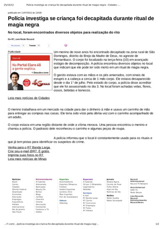 25/10/12 Polícia investiga se criança foi decapitada durante ritual de magia negra - Cidades -…
1/2…r7.com/…/policia-investiga-se-crianca-foi-decapitada-durante-ritual-de-magia-negr…
Notícias
Brasil
Carros
Cidades
Distrito Federal
Downloads
Economia
Educação
Empregos
Esquisitices
Imóveis
Internacional
Rio de Janeiro
São Paulo
Entretenimento
A Fazenda
Artesanato
Bate-papo
Beauty´On
Bichos
Blogs
Cartões
Cineclick
Cinema
Decoração
Estrelando
Famosos e TV
Habbo
Esportes
Automobilismo
Esportes Olímpicos
Futebol
Gazeta Esportiva
Londres 2012
Mais Esportes
Pan de Guadalajara
Vídeos
Videolog
Especiais
A Fazenda
50 por 1 Olimpíadas
Legendários
Rebelde
Serviços
E-mail
R7 Banda Larga
R7 Carros
R7 Concursos
R7 Empregos
R7 Fotos
R7 Imóveis
Jornais
Atalaia Agora
Correio do Povo
Folha Vitória
Hoje em Dia
Notícias do Dia
Rádios
Rádio Guaíba
Rádio Sociedade
Record
Internacional
Record TV Network
Arca Universal
IURD TV
Rede Aleluia
Line Records
Record
Entretenimento
Record News
publicado em 11/07/2012 às 12h30:
Do R7, com Rede Record
Polícia investiga se criança foi decapitada durante ritual de
magia negra
No local, foram encontrados diversos objetos para realização do rito
Publicidade Um menino de nove anos foi encontrado decapitado na zona rural de São
Domingos, distrito do Brejo da Madre de Deus, no agreste de
Pernambuco. O corpo foi localizado na terça­feira (10) em avançado
estágio de decomposição. A polícia encontrou diversos objetos no local
que indicam que ele pode ter sido morto em um ritual de magia negra. 
O garoto estava com as mãos e os pés amarrados, com sinais de
estupro e a cabeça a cerca de 1 mdo corpo. Ele estava desaparecido
desde o dia 1° de julho. Pelo estado do corpo, a polícia disse acreditar
que ele foi assassinado no dia 3. No local foram achadas velas, flores,
ossos, bebidas e bonecos. 
Leia mais notícias de Cidades 
O menino trabalhava em um mercado na cidade para dar o dinheiro à mãe e usava um carrinho de mão
para entregar as compras nas casas. Ele teria sido visto pela última vez com o carrinho acompanhado de
um adulto. 
O corpo estava em uma região distante de onde a vítima morava. Uma pessoa encontrou o menino e
chamou a polícia. O padrasto dele reconheceu o carrinho e algumas peças de roupa. 
A polícia informou que o local é constantemente usado para os rituais e
que já tem pistas para identificar os suspeitos do crime.
Venha para o R7 Banda Larga 
Crie seu e­mail @R7. É grátis 
Imprima suas fotos no R7 
Leia mais notícias de Minas
 
 
TweetarTweetar 10 1Recomendar 4
 