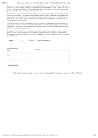 25/10/12 Preso casal suspeito de matar criança em Brejo da Madre de Deus | Tv Asa Branca
2/2maisab.com.br/…/preso-casal-suspeito-de-matar-crianca-em-brejo-da-madre-de-de…
Comentário
O corpo da criança foi encontrado decapitado, nessa terça-feira (10). As pernas estavam amarradas, os braços
estavam para trás e as nádegas levantadas. A cabeça estava a cerca de um metro do resto do corpo, sem a arcada
dentária e totalmente desfigurada. “Era uma cena dantesca, de uma violência sem tamanho. Não tinha visto nada
igual”, relatou o delegado Antônio Dutra, responsável pelo caso.
O menino estava desaparecido desde o dia 1º de julho. Apesar do avançado estágio de decomposição, algumas
roupas foram preservadas e permitiram o reconhecimento. Segundo a polícia, quem identificou a criança foi seu
padrasto. Apesar dos 9 anos de idade, ele trabalhava fazendo o serviço de frete em um mercado de Brejo da
Madre de Deus, para ajudar a família. O carro de mão que o garoto usava foi encontrado ao lado do corpo e foi
fundamental para o reconhecimento.
Testemunhas contaram à polícia que a criança foi vista pela última vez acompanhada de uma pessoa adulta que
estaria em uma bicicleta, perto do mercado onde ela trabalhava, em São Domingos. O terreno onde o corpo foi
encontrado fica na zona rural, sem casas ao redor e com vegetação alta. Uma pessoa que estava passando pelo
local achou o corpo e avisou aos policiais.
No local, foram encontrados diversos indicativos de que aquela era uma região usada para a prática de rituais
macabros. “Tinha amuletos, bonecos de vodu, recipientes de bebidas alcoólicas, despachos, buquê de flores,
pedras e até ossos não identificados, grandes demais. Numa área de 10 metros, havia diversos objetos estranhos”,
disse Antônio Dutra.
TweetarTweetar 1 0 Recomendar 4 pessoas recomendaram isso.
Deixe uma resposta
Nome
Email
Site
Publicar comentário
Rede Nordeste de Comunicação | Av. José Pinheiro dos Santos, 650 | Pinheirópolis | Caruaru-PE | CEP: 55032-640
 