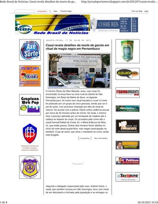 Q U A R T A - F E I R A , 1 1 D E J U L H O D E 2 0 1 2
Casal revela detalhes da morte de garoto em
ritual de magia negra em Pernambuco
O menino Flanio da Silva Macedo, anos, cujo corpo foi
encontrado na terça-feira na zona rural do distrito de São
Domingos, em Brejo da Madre de Deus, no Agreste
Pernambucano, foi morto num ritual macabro e cruel. O crime
foi praticado por um grupo de cinco pessoas, sendo que um é
pai de santo, num processo chamado por eles de ritual de
retorno. De acordo com a polícia, Flanio sofreu violência sexual
por cerca de 20 minutos antes de morrer. No ritual, o menino
teve o pescoço apertado por um torniquete de madeira até a
cabeça se separar do corpo. Os acusados pelo crime são o
casal Genival Rafael da Costa, 62, e Maria Edleuza da Silva,
51, que estão presos. Outros dois homens foram detidos no
início da noite desta quarta-feira, mas negam participação na
barbárie. O pai de santo, que seria o mandante do crime, ainda
está foragido.
Mais informaçõesCompartilhar
Segundo o delegado responsável pelo caso, Antônio Dutra, o
casal, que também morava em São Domingos, ficou com medo
de ser descoberto e linchado pela população e se entregou no
FEDERAÇÃO BAIANA DE
FUTEBOL Presidente:
EDNALDO RODRIGUES
0Compartilhar mais Próximo blog» Criar um blog Login
Rede Brasil de Noticias: Casal revela detalhes da morte de ga... http://jornalsportnews.blogspot.com.br/2012/07/casal-revela-...
1 de 8 26-10-2012 16:10
 