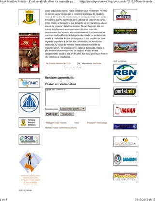 Postagem mais recente Postagem mais antigaInício
Assinar: Postar comentários (Atom)
Por Robério Menezes às 23:58 Marcadores: Denúncias
posto policial do distrito. “Eles contaram que receberam R$ 400
do pai de santo para pegar o menino e participar do ritual de
retorno. O menino foi morto com um torniquete feito com corda
e madeira, que foi apertado até a cabeça se separar do corpo.
Antes disso, o Genival e o pai de santo se revezaram no abuso
sexual da criança”, detalhou Antonio Dutra. Segundo ele, os
outros dois homens acompanharam o crime, mas não
participaram dos abusos. Aproximadamente 5 mil pessoas se
reuniram no local frente à delegacia da cidade, na tentativa de
invadir a unidade e linchar os suspeitos. Uma residência, que
segundo populares é de um dos criminosos, foi invadida e
destruída. O corpo do menino foi encontrado na tarde da
terça-feira (10). Ele estava com a cabeça decepada, mãos e
pés amarrados e tinha sinais de estupro. Flanio estava
desaparecido desde o dia 1º de julho. Ele saiu para fazer frete e
não retornou à residência.
Recomende isto no Google
Digite seu comentário...
Comentar como: Selecionar perﬁl...
Publicar Visualizar
Nenhum comentário:
Postar um comentário
PESQUISA DE MERCADO E
OPINIÃO ELEITORAL
Dr. SELEM RACHID ASMAR
24 anos de tradição.
Telefone: 3613-7843
JOSÉ ALCÂNTARA
JOSÉ ALCÂNTARA
Rede Brasil de Noticias: Casal revela detalhes da morte de ga... http://jornalsportnews.blogspot.com.br/2012/07/casal-revela-...
2 de 8 26-10-2012 16:10
 