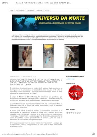 25/10/12 Universo da Morte- Mostrando a realidade em fatos reais: CORPO DE MENINO QUE …
1/13universodamorte.blogspot.com.br/…/corpo-de-menino-que-estava-desaparecido.html
HOME FALE CONOSCO POSTAGENS PARCERIAS TWITTER
As postagens feitas neste blog, não visa criar medo nas pessoas, mas sim conscientiza­las sobre a valorização da vida. O conteúdo que
você se dispõe a ver incluem imagens fortes. Essas imagens não são recomendadas a pessoas que não tenham plena capacidade para
acessar esse tipo de conteúdo (imagens fortes). Pessoas que tenha problemas cardíacos, depressivo ou menor de idade. Fica
terminantemente proibido o acesso a esses materiais por aqueles que não cumpram tais requisitos.
S E X T A ­ F E I R A ,   1 3   D E   J U L H O   D E   2 0 1 2
CORPO DE MENINO QUE ESTAVA DESAPARECIDO É
ENCONTRADO DEGOLADO, AMARRADO E COM
SINAIS DE ESTUPRO
O mistério do desaparecimento do menino de 9 anos de idade, que sumiu no
domingo, dia 1º de julho, acabou na tarde de hoje, terça feira, dia 10 de julho, de
forma trágica, chocando assim a população de São Domingos, distrito de Brejo
da Madre de Deus no Agreste do Estado.
O  corpo  de  Flanio  da  Silva  Macêdo,  foi  encontrado  por  populares,  que
acionaram a Polícia Militar que seguiu para a estrada das Camarinhas zona rural
do município. Ao chegar ao local foi constatada a veracidade da informação.
O garoto foi morto com requintes de crueldade, toda via, a cabeça da vítima foi
totalmente  arrancada  do  corpo  que  estava  sem  roupas  e  com  os  membros
(braços e pés) amarrados.
A  Polícia  Civil  esteve  no  local  e  realizou  o  levantamento  cadavérico  e  as
investigações  já  começaram.  Acredita­se  ainda,  que  o  menino  tenha  sido
estuprado e não é descartada a hipótese de ter sido morto em um ritual de magia
negra, já que no local foram encontradas garrafas de bebidas, objetos de barro,
penas  de  galinhas  e  ossos  provavelmente  de  animais.  Ainda  no  local  foi
encontrado um tubo utilizado para guardar pólvora.
Diversas pessoas estiveram no local e ficaram horrorizadas com a situação que
se encontrava o corpo. A cabeça ao lado do corpo, sem os olhos, praticamente
só restava o crânio.
SEGURANÇA
DICAS DE SEGURANÇA DO TRÂNSITO
HORA QUE SALVA
TOTAL DE VISITAS
2 3 4 3 0 2 3
 