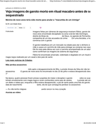publicado em 20/08/2012 às 18h28:
Do R7, com Cidade Alerta
Veja imagens de garoto morto em ritual macabro antes de ser
sequestrado
Menino de nove anos teria sido morto para anular a "macumba de um inimigo"
Publicidade Imagens feitas por câmeras de segurança mostram Flânio, garoto de
nove anos encontrado decapitado na zona rural de São Domingos,
distrito do Brejo da de Deus, no agreste de Pernambuco, na
companhia de um dos acusados do crime Em uma bicicleta, o homem
conversa com o garoto
O garoto trabalhava em um mercado na cidade para dar o dinheiro à
mãe e usava um carrinho de mão para entregar as compras nas casas
Ele foi visto pela última vez com o carrinho acompanhado de um adulto,
como confirmam as imagens do sistema de segurança
Flânio foi encontrado amarrado, violentado e degolado em um ritual de
magia negra realizado por um casal e dois pais de santo
Leia mais notícias de Cidades
Mãe perdoa assassinos
mês após o desaparecimento do filho, Luzinete Amara da Silva diz não ter mágoas
assassinos O garoto de nove anos foi encontrado no dia 10 de julho e estava desaparecido desde o dia
1º
Na época, quatro pessoas foram presas suspeitas de matar e decapitar o garoto odos os suspeitos
tinham envolvimento com magia negra e eram conhecidos como pais de santos Luzinete até conhecia
um deles e relata que, enquanto o filho estava desaparecido, o pai de santo pediu uma foto do garoto e
data de nascimento tanto, ela diz que conseguiria perdoar os assassinos
— Eu não tenho mágoas uardo rancor no meu coração
Assista ao vídeo:
TweetarTweetar 21 2Recomendar 13
Veja imagens de garoto morto em ritual macabro antes de ser... http://noticias.r7.com/cidades/noticias/veja-imagens-de-garo...
1 de 3 26-10-2012 16:20
 