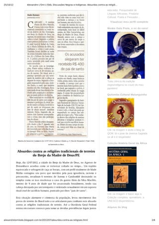 25/10/12 Alexandre L'Omi L'Odò, Discussões Negras e Indígenas: Absurdos contra as religiõ…
2/6alexandrelomilodo.blogspot.com.br/2012/07/absurdos-contra-as-religioes.html
Matéria do Jornal do Commercio de 12/07/2012. Caderno Cidades, p. 3. Fala de Alexandre L'Omi L'Odò
esclarecendo os fatos.
Absurdos contra as religiões tradicionais de terreiro
do Brejo da Madre de Deus/PE
Hoje, dia 12/07/2012, a cidade do Brejo da Madre de Deus, no Agreste de
Pernambuco  acordou  como  se  estivesse  voltado  no  tempo...  Um  espírito
equivocado e selvagem de caça as bruxas, com um perfil totalmente de Idade
Média  contagiou  seu  povo  que  movidos  pela  pura  ignorância,  racismo  e
preconceito,  invadiram  6  terreiros  de  Jurema  e  Candomblé  destruindo  os
templos como se isso resolvesse o caso do garoto Jânio da Silva Macêdo,
menino  de  9  anos  de  idade  que  foi  assassinado  brutalmente,  tendo  sua
cabeça decepada por um torniquete e violentado sexualmente em um suposto
ritual cruel de sacrifício humano, praticado por ditos "pais de santo".
Esta  situação  alarmante  e  criminosa  da  população,  levou  movimentos  dos
povos de terreiro do Brasil todo a se articularem para combater este absurdo
contra  as  religiões  tradicionais  de  terreiro.  Até  a  Ouvidoria  Geral  Federal
entrou em contato conosco para tomar as devidas providências legais juntos
educador, Pesquisador de
Línguas Africanas, Produtor
Cultural, Poeta e Pensador...
Visualizar meu perfil completo
Mestre Galo Preto, o rei do coco!
 
Toda ciência da tradição
negro/indígena no couro do meu
pandeiro!
Quilombo Cultural Malunguinho
 
Clik na imagem e visite o blog do
QCM, lá o povo da Jurema Sagrada
se vê e é respeitado!
Coleção História Geral da África
 
Clik na imagem e baixe aqui a
Coleção completa, aproveitem, a
UNESCO disponibilizou.
Arquivo do blog
 