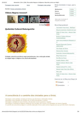 25/10/12 Alexandre L'Omi L'Odò, Discussões Negras e Indígenas: Absurdos contra as religiõ…
5/6alexandrelomilodo.blogspot.com.br/2012/07/absurdos-contra-as-religioes.html
Postagem mais recente Postagem mais antigaInício
Assinar: Postar comentários (Atom)
Vídeos Negros nossos!!
tecnologia
Quilombo Cultural Malunguinho
 
Entidade cultural da resistência negra pernambucana, luta e educação através
da religião negra e indígena e da cultura afro­brasileira!
Minha identidade é negra, qual a
sua?
Afrobrasileira
Branca
Furta­cor
Mestiço/Misturado
Votos até o momento: 0 
Enquete encerrada 
  0 (0%)
  0 (0%)
  0 (0%)
  0 (0%)
Meus blogs gostosos!
Sacerdote Paulo Braz ­ Ifatòógun
Blog do Juremeiro Sandro de Jucá
Rádio Oi Novo Som ­ Mestre Galo
Preto
BUALA­ Cultura Africana
Contemporânea
www.marcosdadazen.blogspot.co
m
Manuel Raimundo Querino
(1851/1923)
Site Roger de Renor
Manuscritos Sociais
Quilombo Cultural Malunguinho
Blog Povo do Axé
Do Olho do Peixe
Quadro Mágico­ Blog
Nação Cultural­ Mestre Galo
Preto
Nação Cultural PE­ L'Omi.
Mestre Galo Preto Site Oficial.
Meu Lote
Rádio Oi Novo Som ­ Mestre Galo
Preto
Inscrever­se no Blog mais Negro de Perna
A consciência é o caminho dos iniciados para o Orixá.
Reintegrar a terra perdida, tomada por homens que dizimaram civilizações inteiras.
Reintegrar a força perdida nos tempos de um Brasil perseguidor e austero.
Reintegrar a verdade de nossa História, oficializando nossos guerreiros negados.
Desintegrar a intolerância religiosa sofrida por nós iniciados aos Orixás e as divindades da Jurema Sagrada.
O caminho da consciência negra é o caminho dado pelo Orixá e pela Jurema Sagrada aos que por Eles forem chamados.
Ser de Terreiro é ser protagonista da luta por um país mais digno e coeso com sua verdadeira identidade e história.
 Postagens
 Comentários
 