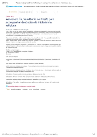 25/10/12 Assessora da presidência no Recife para acompanhar denúncias de intolerância rel…
1/1diariodepernambuco.com.br/…/assessora-da-presidencia-no-recife-para-acompanh…
Diario de Pernambuco | Aqui PE | Clube FM | Rádio Clube AM | TV Clube | Superesportes | Vrum | Lugar Certo | Admite­se
(0) Comentários Votação:         0 Compartilhe: 0
Crenças afro »
Assessora da presidência no Recife para
acompanhar denúncias de intolerância
religiosa
Publicação: 21/09/2012 07:42 Atualização:
Com o tema O Povo de Terreiro Discute Absurdos da Intolerância Religiosa em Pernambuco, a Comissão
Estadual de Acompanhamento Contra Intolerância Religiosa de Pernambuco realiza hoje um seminário no
Nascedouro de Peixinhos, em Olinda. A proposta é articular ações concretas contras os crimes de
intolerância às comunidades tradicionais de terreiro.
A assessora da Política de Diversidade Religiosa Secretaria Nacional de Promoção e Defesa dos Direitos
Humanos Secretaria de Direitos Humanos Presidência da República,
Marga Janete Ströher, veio de Brasília para participar do evento e conferir as denúncias, além de discutir e
elaborar um plano estratégico para o combate da questão.
Também estarão presentes sacerdotes e sacerdotisas que sofreram as intolerâncias presencialmente. No
sábado, Marga irá ao Brejo da Madre de Deus onde o assassinato de uma criança foi vinculado às religiões
de matrizes africanas.
Confira a programação:
Local: CTCD ­ Nascedouro de Peixinhos – Olinda/PE
21 de setembro de 2012
Contatos:
14h. Abertura religiosa;
14h e 30min. Contextualização da Intolerância Religiosa em Pernambuco – Palestrante: Alexandre L’Omi
L’Odò;
15h. Relatos orais da intolerância religiosa: Babalorixá Vicente de Xangô;
15h25 Intolerância Religiosa no cotidiano ­ Professor Carlos André (Membro da Comissão Nacional de
Combate a Intolerância Religiosa);
15h50 Intolerância Religiosa no Brasil ­ Professor Jayro Pereira de Jesus – Coordenador da Associação de
Teólogos Afro Indígenas (em vídeo conferência do RS);
16h e 15min. Relatos orais da intolerância religiosa: Babalorixá Ivon de Oyá;
16h e 35min. Terceiro momento: Fala do representante do Governo do Estado de Pernambuco;
16h e 50min. Relatos orais da intolerância religiosa: Babalorixá Érico Lustosa;
17h e 10min. Fala da Dra. Marga (Representante da Secretaria de Direitos Humanos da Presidência da
República);
Acompanhe também o Pernambuco.com pelo Twitter
Tags:   intolerância religiosa   denúncias   recife   presidência   assessora
 