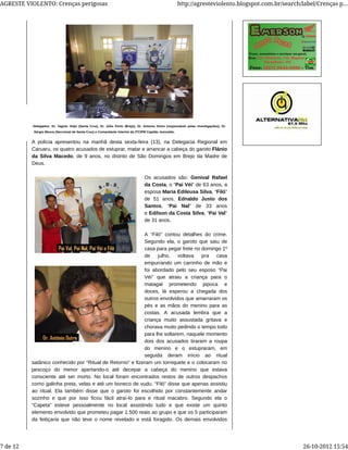 A polícia apresentou na manhã desta sexta-feira (13), na Delegacia Regional em
Caruaru, os quatro acusados de estuprar, matar e arrancar a cabeça do garoto Flánio
da Silva Macedo, de 9 anos, no distrito de São Domingos em Brejo da Madre de
Deus.
Os acusados são: Genival Rafael
da Costa, o “Pai Véi” de 63 anos, a
esposa Maria Edileusa Silva, “Filó”
de 51 anos, Ednaldo Justo dos
Santos, “Pai Nal” de 33 anos
e Edilson da Costa Silva, “Pai Val”
de 31 anos.
A “Filó” contou detalhes do crime.
Segundo ela, o garoto que saiu de
casa para pegar frete no domingo 1º
de julho, voltava pra casa
empurrando um carrinho de mão e
foi abordado pelo seu esposo “Pai
Véi” que atraiu a criança para o
matagal prometendo pipoca e
doces, lá esperou a chegada dos
outros envolvidos que amarraram os
pés e as mãos do menino para as
costas. A acusada lembra que a
criança muito assustada gritava e
chorava muito pedindo o tempo todo
para lhe soltarem, naquele momento
dois dos acusados tiraram a roupa
do menino e o estupraram, em
seguida deram início ao ritual
satânico conhecido por “Ritual de Retorno” e fizeram um torniquete e o colocaram no
pescoço do menor apertando-o até decepar a cabeça do menino que estava
consciente até ser morto. No local foram encontrados restos de outros despachos
como galinha preta, velas e até um boneco de vudu. “Filó” disse que apenas assistiu
ao ritual. Ela também disse que o garoto foi escolhido por constantemente andar
sozinho e que por isso ficou fácil atraí-lo para e ritual macabro. Segundo ela o
“Capeta” esteve pessoalmente no local assistindo tudo e que existe um quinto
elemento envolvido que prometeu pagar 1.500 reais ao grupo e que os 5 participaram
da feitiçaria que não teve o nome revelado e está foragido. Os demais envolvidos
Delegados: Dr. Vagner Volpi (Santa Cruz), Dr. Júlio Porto (Brejo), Dr. Antonio Dutra (responsável pelas investigações), Dr.
Sérgio Moura (Seccional de Santa Cruz) e Comandante Interino da 3ªCIPM Capitão Josivaldo.
AGRESTE VIOLENTO: Crenças perigosas http://agresteviolento.blogspot.com.br/search/label/Crenças p...
7 de 12 26-10-2012 15:54
 