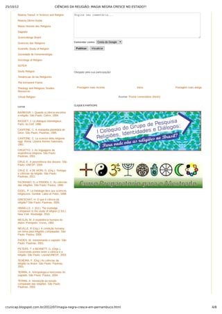 25/10/12 CIÊNCIAS DA RELIGIÃO: MAGIA NEGRA CRESCE NO ESTADO?!
4/8crunicap.blogspot.com.br/2012/07/magia-negra-cresce-em-pernambuco.html
Postagem mais recente Postagem mais antigaInício
Assinar: Postar comentários (Atom)
Digite seu comentário...
Comentar como:  Conta do Google
Publicar   Visualizar
Obrigado pela sua participação!
 
CLIQUE E PARTICIPE
 
Revista Transd. in Science and Religion
Revista Último Andar
Revue Histoire des Religions
Sagrado
Scienceblogs Brasil
Sciences des Religions
Scientific Study of Religion
Sociedade de Fenomenologia
Sociology of Religion
SOTER
Study Religion
Tendencias de las Religiones
The Immanent Frame
Theology and Religious Studies
Resources
Virtual Religion
BARBOUR, I. Quando a ciência encontra
a religião. São Paulo: Cultrix, 2004.
BASSET, J. Le dialogue interreligieux.
Paris: du Cerf, 1996.
CANTONE, C. A reviravolta planetária de
Deus. São Paulo: Paulinas, 1995.
CANTONE, C. Le scienze della religione
oggi. Roma: Libreria Ateneo Salesiano,
1981.
CROATTO, J. As linguagens da
experiência religiosa. São Paulo:
Paulinas, 2001.
CRUZ, E. A persistência dos deuses. São
Paulo: UNESP, 2004.
CRUZ, E. e DE MORI, G. (Org.). Teologia
e ciências da religião. São Paulo:
Paulinas, 2011.
FILORAMO, G. e PRANDI, C. As ciências
das religiões. São Paulo: Paulus, 1999.
GISEL, P. La théologie face aux sciences
religieuses. Genève: Labor et Fides, 1999.
GRESCHAT, H. O que é ciência da
religião? São Paulo: Paulinas, 2005.
HINNELLS, J. (Ed.). The routledge
companion to the study of religion (2 Ed.).
New York: Routledge, 2010.
MESLIN, M. A experiência humana do
divino. Petrópolis: Vozes, 1992.
NEVILLE, R (Org.). A condição humana:
um tema para religiões comparadas. São
Paulo: Paulus, 2005.
PADEN, W. Interpretando o sagrado. São
Paulo: Paulinas, 2001.
PETERS, T. e BENNETT, G. (Orgs.).
Construindo pontes entre a ciência e a
religião. São Paulo: Loyola/UNESP, 2003.
TEIXEIRA, F. (Org.) As ciências da
religião no Brasil. São Paulo: Paulinas,
2001.
TERRIN, A. Antropologia e horizontes do
sagrado. São Paulo: Paulus, 2004.
TERRIN, A. Introdução ao estudo
comparado das religiões. São Paulo:
Paulinas, 2003.
Livros
 