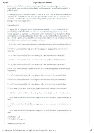 25/10/12 Exigimos Respeito! | CENPAH
2/3…wordpress.com/…/realocacao-nao-e-principal-motivo-de-impasse-entre-governo-e…
pertencentes às religiões de matrizes africanas e indígenas! Isso deve ser reparado urgentemente com
indenizações às casas destruídas, prisão dos vândalos envolvidos e punição e retratação pública e explícita da
mídia e da polícia.
O Estado brasileiro tem que nos dar esta resposta o quanto antes, ou nós todos, de todo Brasil, entraremos com
uma ação de dano moral coletiva no STF. Vamos nos organizar, relatar, registrar todo o fato para termos mais
argumentos a nosso favor. Mas o que foi feito não se apaga. Portanto, vamos juntar o que resta de nós e
prosseguir firmes nessa luta por respeito!
Exigimos Respeito!!
Cataloguei todos os 14 programas exibidos na mídia pernambucana desde o dia 10/07, quando iniciou este
processo. Na segunda feira dia 16/07, será exibida uma entrevista realizada a partir de nossa atitude de
solicitar ao programa um resposta ao povo. Fomos ao Ilé Iyemojá Ògúnté, casa de tradição nagô junto a Mãe Lu
de Iyemojá Ògúnté, Bárbara Costa e Sandro de Jucá contribuir na defesa do Povo de Terreiro. Para acompanhar o
caso e entender a questão com maiores detalhes, vejam os vídeos exibidos na televisão pernambucana (em ordem
de exibição do primeiro ao último) através do programa de Cardinot:
1- http://www.cardinot.com.br/menino-de-9-anos-que-estava-desaparecido-foi-encontrado-morto-e-decapitado/
2- http://www.cardinot.com.br/parte-2-menino-de-9-anos-que-estava-desaparecido-foi-encontrado-morto-e-
decapitado/
3- http://www.cardinot.com.br/parte-3-o-caso-do-menino-de-9-anos-que-foi-encontrado-decapitado/
4- http://www.cardinot.com.br/parte-4-o-caso-do-menino-de-9-anos-que-foi-encontrado-decapitado/
5- http://www.cardinot.com.br/parte-5-o-caso-do-menino-de-9-anos-que-foi-encontrado-decapitado/
6- http://www.cardinot.com.br/os-suspeitos-de-fazerem-rituais-satanico-com-garoto-de-9-anos-em-brejo-da-
madre-de-deus/
7- http://www.cardinot.com.br/parte-2-o-caso-do-garoto-de-9-anos-morto-em-brejo-da-madre-de-deus/
8- http://www.cardinot.com.br/parte-3-o-caso-do-garoto-de-9-anos-morto-em-brejo-da-madre-de-deus/
9- http://www.cardinot.com.br/parte-4-o-caso-do-garoto-de-9-anos-morto-em-brejo-da-madre-de-deus/
10- http://www.cardinot.com.br/parte-5-o-caso-do-garoto-de-9-anos-morto-em-brejo-da-madre-de-deus/
11- http://www.cardinot.com.br/o-caso-do-garoto-que-foi-encontrado-decapitado-em-brejo-da-madre-de-deus/
12- http://www.cardinot.com.br/parte-2-o-caso-do-garoto-que-foi-encontrado-decapitado-em-brejo-da-madre-de-
deus/
13- http://www.cardinot.com.br/parte-3-o-caso-do-garoto-que-foi-encontrado-decapitado-em-brejo-da-madre-de-
deus/
14- http://www.cardinot.com.br/parte-4-o-caso-do-garoto-que-foi-encontrado-decapitado-em-brejo-da-madre-de-
deus/
Alexandre L’Omi L’Odò
Quilombo Cultural Malunguinho
alexandrelomilodo@gmail.com
 