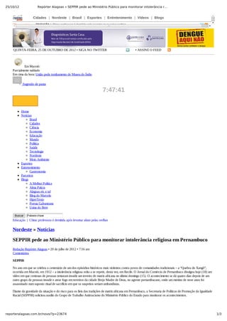 25/10/12 Repórter Alagoas » SEPPIR pede ao Ministério Público para monitorar intolerância r…
1/3reporteralagoas.com.br/novo/?p=23674
Cidades   |   Nordeste   |   Brasil   |   Esportes   |   Entretenimento   |   Vídeos   |   Blogs
Últimas notícias: EDUCAÇÃO  |  China: professora é demitida após levantar aluno pelas orelhas
QUINTA­FEIRA, 25 DE OUTUBRO DE 2012 • SIGA NO TWITTER • ASSINE O FEED
 Em Maceió:
Parcialmente nublado
Em cima da hora: União pede tombamento de Museu do Índio
 Sugestão de pauta
7:47:41
Home
Notícias
Brasil
Cidades
Ciência
Economia
Educação
Mundo
Política
Saúde
Tecnologia
Nordeste
Meio Ambiente
Esportes
Entretenimento
Gastronomia
Parceiros
Blogs
A Melhor Política
Alma Pulcra
Alagoas etc e tal
Blog do Marcelo
HiperTexto
Poesia Galvaneana
Usina do Bem
Buscar   Palavra­chave
Nordeste » Notícias
SEPPIR pede ao Ministério Público para monitorar intolerância religiosa em Pernambuco
Redação Repórter Alagoas • 20 de julho de 2012 • 7:16 am
Comentários
SEPPIR
No ano em que se celebra o centenário de um dos episódios históricos mais violentos contra povos de comunidades tradicionais – a “Quebra de Xangô”,
ocorrida em Maceió, em 1912 – a intolerância religiosa volta a se repetir, desta vez, em Recife. O Jornal do Comércio de Pernambuco divulgou hoje (18) um
vídeo em que centenas de pessoas tentaram invadir um terreiro de matriz africana no último domingo (15). O acontecimento se dá quatro dias depois de um
outro grupo de pessoas invadir e atear fogo em terreiros da cidade Brejo Madre de Deus, no agreste pernambucano, onde um menino de nove anos foi
assassinado num suposto ritual de sacrifício em que os suspeitos seriam umbandistas.
Diante da gravidade da situação e do risco para os fieis das tradições de matriz africana em Pernambuco, a Secretaria de Políticas de Promoção da Igualdade
Racial (SEPPIR) solicitou auxílio do Grupo de Trabalho Antirracismo do Ministério Público do Estado para monitorar os acontecimentos.
Educação  |  China: professora é demitida após levantar aluno pelas orelhas
 