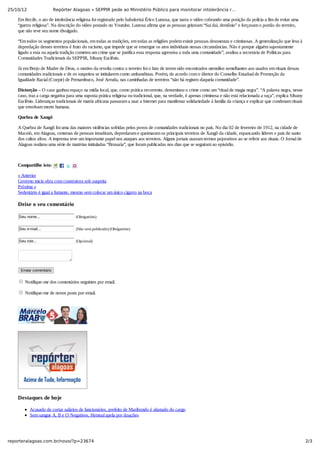 25/10/12 Repórter Alagoas » SEPPIR pede ao Ministério Público para monitorar intolerância r…
2/3reporteralagoas.com.br/novo/?p=23674
Em Recife, o ato de intolerância religiosa foi registrado pelo babalorixá Érico Lustosa, que narra o vídeo cobrando uma posição da polícia a fim de evitar uma
“guerra religiosa”. Na descrição do vídeo postado no Youtube, Lustosa afirma que as pessoas gritavam “Sai daí, demônio” e forçavam o portão do terreiro,
que não teve seu nome divulgado.
“Em todos os segmentos populacionais, em todas as tradições, em todas as religiões podem existir pessoas desonestas e criminosas. A generalização que leva à
depredação desses terreiros é fruto do racismo, que impede que se enxergue os atos individuais nessas circunstâncias. Não é porque alguém supostamente
ligado a esta ou aquela tradição cometeu um crime que se justifica essa resposta agressiva a toda uma comunidade”, avaliou a secretária de Políticas para
Comunidades Tradicionais da SEPPIR, Silvany Euclênio.
Já em Brejo de Madre de Deus, o motivo da revolta contra o terreiro foi o fato de terem sido encontrados utensílios semelhantes aos usados em rituais dessas
comunidades tradicionais e de os suspeitos se intitularem como umbandistas. Porém, de acordo com o diretor do Conselho Estadual de Promoção da
Igualdade Racial (Coepir) de Pernambuco, José Arruda, nas caminhadas de terreiros “não há registro daquela comunidade”.
Distorção – O caso ganhou espaço na mídia local, que, como prática recorrente, denominou o crime como um “ritual de magia negra”. “A palavra negra, nesse
caso, traz a carga negativa para uma suposta prática religiosa ou tradicional, que, na verdade, é apenas criminosa e não está relacionada a raça”, explica Silvany
Euclênio. Lideranças tradicionais de matriz africana passaram a usar a Internet para manifestar solidariedade à família da criança e explicar que condenam rituais
que envolvam morte humana.
Quebra de Xangô
A Quebra de Xangô foi uma das maiores violências sofridas pelos povos de comunidades tradicionais no país. No dia 02 de fevereiro de 1912, na cidade de
Maceió, em Alagoas, centenas de pessoas invadiram, depredaram e queimaram os principais terreiros de Xangô da cidade, espancando líderes e pais de santo
dos cultos afros. A imprensa teve um importante papel nos ataques aos terreiros. Alguns jornais usavam termos pejorativos ao se referir aos rituais. O Jornal de
Alagoas realizou uma série de matérias intituladas “Bruxaria”, que foram publicadas nos dias que se seguiram ao episódio.
 
Compartilhe isto:
« Anterior
Governo inicia obra com construtora sob suspeita
Próxima »
Sedentário é igual a fumante, mesmo sem colocar um único cigarro na boca
Deixe o seu comentário
Seu nome...  (Obrigatório)
Seu e­mail...  (Não será publicado) (Obrigatório)
Seu site...  (Opcional)
Enviar comentário
 Notifique­me dos comentários seguintes por email.
 Notifique­me de novos posts por email.
 
Destaques de hoje
Acusado de cortar salários de funcionários, prefeito de Maribondo é afastado do cargo
Sem sangue A, B e O Negativos, Hemoal apela por doações
 