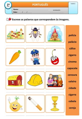 Escreve as palavras que correspondem às imagens.
polícia
palácio
cálice
cigarro
cinema
capacete
cenoura
celeiro
cidade
cigarra
cebola
cereja
polícia
palácio
cálice
cigarro
cinema
capacete
cenoura
celeiro
cidade
cigarra
cebola
cereja
Data : / /
INFORMAÇÃO :
Nome :
PORTUGUÊS
1º
ANO
RUBRICA :
 