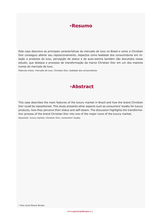 *Resumo
www.espm.br/publicações 
Este caso descreve as principais características do mercado de luxo no Brasil e como a Christian
Dior conseguiu alterar seu reposicionamento. Aspectos como lealdade dos consumidores em re-
lação a produtos de luxo, percepção de status e de auto-estima também são discutidos nesse
estudo, que destaca o processo de transformação da marca Christian Dior em um dos maiores
ícones do mercado de luxo.
Palavras-chave: mercado de luxo; Christian Dior; lealdade dos consumidores
*Abstract
This case describes the main features of the luxury market in Brazil and how the brand Christian
Dior could be repositioned. This study presents other aspects such as consumers’ loyalty for luxury
products, how they perceive their status and self-steam. The discussion highlights the transforma-
tion process of the brand Christian Dior into one of the major icons of the luxury market.
Keywords: luxury market; Christian Dior; consumers’ loyalty
* Ana Lúcia Moura Novais
 