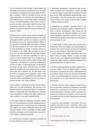www.espm.br/publicações 
1% do mercado de luxo mundial. A porcentagem da
população que consumia produtos de luxo em 2004
era pequena, comparada à de países desenvolvidos.
Mas, cruzando o valor do mercado de luxo com as
várias estimativas de números de consumidores do
setor, deduz-se que o consumidor médio de produtos
de luxo no Brasil despendeu talvez três a cinco ve-
zes mais do que o consumidor médio mundial. Mais:
os produtos cresciam ao redor de um terço ao ano,
embora as vendas de algumas marcas tenham arre-
fecido em 2004.
Christian Dior e muitas outras marcas mundiais de
luxo, famosas e bem sucedidas, disputam com vigor
o mercado brasileiro que foi, por exemplo, o primeiro
da América do Sul a ter lojas da joalheria Tiffany 
Co. Baccarat e Christofle estão aqui desde o Império.
Um das lojas brasileiras da Louis Vuitton está entre
as mais produtivas do mundo. A Armani, diz-se, te-
ria vendido no ano 2000 mais no Brasil do que em
Nova York. As lojas Montblanc de São Paulo também
estariam entre as mais bem sucedidas da rede no
mundo. A marca venderia aqui mais canetas do que
em qualquer outro país exceto os EUA, França, Itália
e Espanha; e só perderia na venda de relógios para
os EUA e a Itália. O responsável pela concessionária
da Ferrari revelou numa entrevista que, em 2002,
vendia 40 unidades dos seus carros por ano, a preços
entre US$ 180 e US$550 mil. Em São Paulo, bas-
ta andar no shopping center Iguatemi, visitar a loja
Daslu ou passear no “quadrilátero dos Jardins” para
encontrar nomes identificados com as ruas mais ex-
clusivas de New York, Paris ou Milano.
Como explicar o interesse de tantas marcas impor-
tantes por um país emergente, com apenas a 61ª
posição mundial na renda per capita? A confidencia-
lidade e a imprecisão das informações num mercado
novo e disputado é natural. Mas alguns fatores aju-
dam a explicar o seu surto impressionante.
a. Com 182 milhões de habitantes em 2004, o Brasil
era o 5º mais populoso do mundo. Qualquer porcen-
tagem desse número é significativa, em comparação
com países com menos habitantes ainda que mais
ricos per capita. A dura competição no plano global
estimula a presença num mercado assim, que se tor-
naria, depois, custoso de penetrar.
b. A economia se recupera e alcançou a posição de
9º maior PIB do mundo em 2004.
c. Restrições ideológicas à entrada do país na eco-
nomia mundial foram eliminadas e a partir de 1990
nos abrimos para a importação de produtos de todo
tipo. Foi em 1989, antecipando aquela decisão, que a
Louis Vuitton – com 150 anos de vida, uma das maio-
res do mundo, com vendas anuais de US$ 4 bilhões
– decidiu apostar no Brasil.
d. Eliminaram-se, também, restrições fiscais e bu-
rocráticas que limitavam viagens freqüentes ao ex-
terior a poucos privilegiados. Mas, exceto por um
minúsculo grupo de viajantes habituais, os turistas
são compradores ocasionais, anônimos, sem o aten-
dimento personalizado que faz parte do encantamen-
to do mercado de luxo.
e. A valorização do dólar atraiu para as lojas locais
muitos que viam nas viagens uma oportunidade de
comprar. Isso cria um círculo virtuoso para empresas
que, por outros fatores, visam aqui se instalar.
f. Nosso sistema de crédito, desenhado para uma
baixa renda per capita, facilita o acesso da classe
média ao luxo, com pagamentos parcelados. Mesmo
cartões de crédito restritos aceitam parcelamento em
ocasiões especiais, em lojas de luxo.
g. Não há constrangimentos de ordem religiosa e cul-
tural que inibam, como em alguns países, o acesso
de mulheres a produtos de moda e satisfazedores da
auto-estima. Nossa cultura até valoriza a extroversão
e inclui uma pré-disposição ao consumo e à percep-
ção crescente de um valor emocional forte nos arti-
gos de luxo.
h. Vivemos uma bem-vinda evolução do papel da mu-
lher na sociedade. Liberada de antiquadas constrições
econômicas e culturais que a limitavam a uma consu-
midora dependente, hoje gera renda e consumo, jus-
tamente em categorias de produtos, como os de luxo,
que apelam para as emoções culturalmente associadas
à feminilidade.
i. Iniciava-se outra liberação, a do homem, que torna
aceitável preocupar-se com a aparência, antes vista
como coisa pouco masculina. Vitória para os produtos
de luxo.
3. O Consumidor do Luxo
O consumidor de luxo não costuma ser explícito so-
 