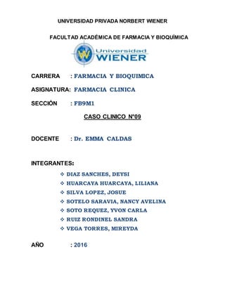 UNIVERSIDAD PRIVADA NORBERT WIENER
FACULTAD ACADÉMICA DE FARMACIA Y BIOQUÍMICA
CARRERA : FARMACIA Y BIOQUIMICA
ASIGNATURA: FARMACIA CLINICA
SECCIÓN : FB9M1
CASO CLINICO N°09
DOCENTE : Dr. EMMA CALDAS
INTEGRANTES:
 DIAZ SANCHES, DEYSI
 HUARCAYA HUARCAYA, LILIANA
 SILVA LOPEZ, JOSUE
 SOTELO SARAVIA, NANCY AVELINA
 SOTO REQUEZ, YVON CARLA
 RUIZ RONDINEL SANDRA
 VEGA TORRES, MIREYDA
AÑO : 2016
 