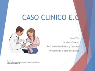 CASO CLINICO E.C
Laura Zea
Adriana Suarez
PAC Actividad Física y Deporte
Presentado a José Escalante
Tomada de:
http://images.clipartlogo.com/files/ss/original/874/87442253/the-
doctor-record-medical.jpg
 