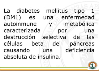 La diabetes mellitus tipo 1
(DM1) es una enfermedad
autoinmune y metabólica
caracterizada por una
destrucción selectiva de las
células beta del páncreas
causando una deficiencia
absoluta de insulina.
 