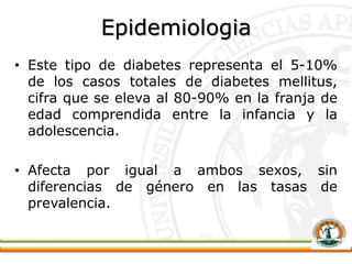 Epidemiologia
• Este tipo de diabetes representa el 5-10%
de los casos totales de diabetes mellitus,
cifra que se eleva al 80-90% en la franja de
edad comprendida entre la infancia y la
adolescencia.
• Afecta por igual a ambos sexos, sin
diferencias de género en las tasas de
prevalencia.
 