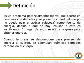 https://www.google.com.co/search?q=bronquiolitis&biw=1366&bih=599&source=lnms&tbm=isch&sa=X&sqi=2&ved=0CAYQ_AUoAWoVChMI74bzxrK-
yAIVQh4eCh0zYgil#tbm=isch&q=bronquiolitis+fisiopatologia&imgdii=XDPZBgiM2KpUEM%3A%3BXDPZBgiM2KpUEM%3A%3Bw_CHxSlLbJIA7M%3A&imgrc=XDPZBgiM2KpUEM%3A
Es un problema potencialmente mortal que ocurre en
personas con diabetes y se presenta cuando el cuerpo
no puede usar el azúcar (glucosa) como fuente de
energía, debido a que no hay insulina o esta es
insuficiente. En lugar de esto, se utiliza la grasa para
obtener energía.
Cuando la grasa se descompone para proveer de
energía al cuerpo, se acumulan químicos llamados
cetonas en el cuerpo.
Definición
 