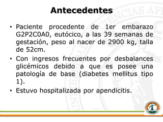 Antecedentes
• Paciente procedente de 1er embarazo
G2P2C0A0, eutócico, a las 39 semanas de
gestación, peso al nacer de 2900 kg, talla
de 52cm.
• Con ingresos frecuentes por desbalances
glicémicos debido a que es posee una
patología de base (diabetes mellitus tipo
1).
• Estuvo hospitalizada por apendicitis.
 