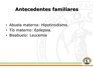 Antecedentes familiares
• Abuela materna: Hipotiroidismo.
• Tío materno: Epilepsia.
• Bisabuelo: Leucemia
 