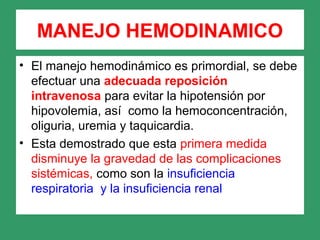 MANEJO HEMODINAMICO
• El manejo hemodinámico es primordial, se debe
efectuar una adecuada reposición
intravenosa para evitar la hipotensión por
hipovolemia, así como la hemoconcentración,
oliguria, uremia y taquicardia.
• Esta demostrado que esta primera medida
disminuye la gravedad de las complicaciones
sistémicas, como son la insuficiencia
respiratoria y la insuficiencia renal
 