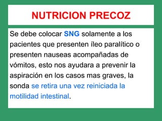 Se debe colocar SNG solamente a los
pacientes que presenten íleo paralítico o
presenten nauseas acompañadas de
vómitos, esto nos ayudara a prevenir la
aspiración en los casos mas graves, la
sonda se retira una vez reiniciada la
motilidad intestinal.
NUTRICION PRECOZ
 