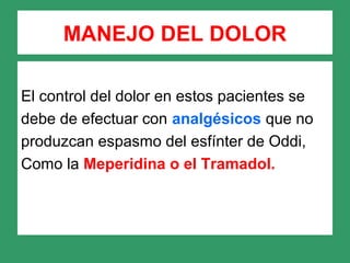 MANEJO DEL DOLOR
El control del dolor en estos pacientes se
debe de efectuar con analgésicos que no
produzcan espasmo del esfínter de Oddi,
Como la Meperidina o el Tramadol.
 