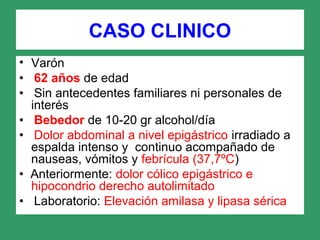 CASO CLINICO
• Varón
• 62 años de edad
• Sin antecedentes familiares ni personales de
interés
• Bebedor de 10-20 gr alcohol/día
• Dolor abdominal a nivel epigástrico irradiado a
espalda intenso y continuo acompañado de
nauseas, vómitos y febrícula (37,7ºC)
• Anteriormente: dolor cólico epigástrico e
hipocondrio derecho autolimitado
• Laboratorio: Elevación amilasa y lipasa sérica
 
