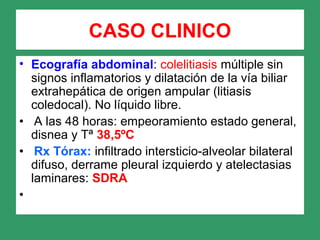 CASO CLINICO
• Ecografía abdominal: colelitiasis múltiple sin
signos inflamatorios y dilatación de la vía biliar
extrahepática de origen ampular (litiasis
coledocal). No líquido libre.
• A las 48 horas: empeoramiento estado general,
disnea y Tª 38,5ºC
• Rx Tórax: infiltrado intersticio-alveolar bilateral
difuso, derrame pleural izquierdo y atelectasias
laminares: SDRA
•
 