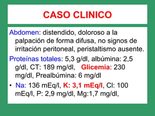 Abdomen: distendido, doloroso a la
palpación de forma difusa, no signos de
irritación peritoneal, peristaltismo ausente.
Proteínas totales: 5,3 g/dl, albúmina: 2,5
g/dl, CT: 189 mg/dl, Glicemia: 230
mg/dl, Prealbúmina: 6 mg/dl
• Na: 136 mEq/l, K: 3,1 mEq/l, Cl: 100
mEq/l, P: 2,9 mg/dl, Mg:1,7 mg/dl,
CASO CLINICO
 