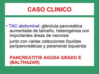 CASO CLINICO
• TAC abdominal: glándula pancreática
aumentada de tamaño, heterogénea con
importantes áreas de necrosis
junto con varias colecciones líquidas
peripancreáticas y pararrenal izquierda:
PANCREATITIS AGUDA GRADO E
(BALTHAZAR)
 