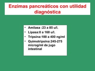 Enzimas pancreáticos con utilidad
diagnóstica
• Amilasa :23 a 85 u/l.
• Lipasa:0 a 160 u/l.
• Tripsina:100 a 400 ng/ml
• Quimotripsina:245-275
microg/ml de jugo
intestinal
 