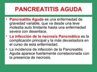 PANCREATITIS AGUDA
• Pancreatitis Aguda es una enfermedad de
gravedad variable, que va desde una leve
molestia auto limitante hasta una enfermedad
severa con desenlace.
• La infección de la necrosis Pancreática es la
complicación principal y la más devastadora en
el curso de esta enfermedad.
• La incidencia de infección de la Pancreatitis
Aguda aparece fuertemente correlacionada con
la presencia de necrosis.
 