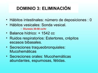 • Hábitos intestinales: número de deposiciones : 0
• Hábitos vesicales: Sonda vesical.
– Diuresis 30-50 cc/hr
• Balance hídrico: + 1542 cc
• Ruidos respiratorios: Estertores, crépitos
escasos bibasales.
• Secreciones traqueobronquiales:
Mucohemáticas
• Secreciones orales: Mucohemáticas
abundantes, espumosas, fétidas.
DOMINIO 3: ELIMINACIÓN
 