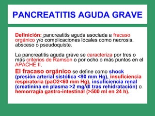 PANCREATITIS AGUDA GRAVE
Definición: pancreatitis aguda asociada a fracaso
orgánico y/o complicaciones locales como necrosis,
absceso o pseudoquiste.
La pancreatitis aguda grave se caracteriza por tres o
más criterios de Ramson o por ocho o más puntos en el
APACHE II.
El fracaso orgánico se define como shock
(presión arterial sistólica <90 mm Hg), insuficiencia
respiratoria (paO2<60 mm Hg), insuficiencia renal
(creatinina en plasma >2 mg/dl tras rehidratación) o
hemorragia gastro-intestinal (>500 ml en 24 h).
 